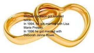 Michael Jackson got married
twice.
In 1994, he got married with Lisa
Marie Presley.
In 1996 he got married with
Deborah Janne Rowe.