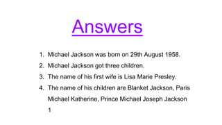 Answers
1. Michael Jackson was born on 29th August 1958.
2. Michael Jackson got three children.
3. The name of his first wife is Lisa Marie Presley.
4. The name of his children are Blanket Jackson, Paris
Michael Katherine, Prince Michael Joseph Jackson
1