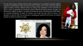 Pero dos años después, Michael Jackson volvió a protagonizar un escandaloso episodio mediático:
la policía de Santa Bárbara emitió una orden de busca y captura contra él por un presunto delito de
abusos sexuales a menores; Michael Jackson se entregó a las autoridades el 20 de noviembre de
2003, y, pese a la gravedad de la denuncia, quedó en libertad provisional después de pagar una
fianza de tres millones de dólares. Su calvario no terminó ahí, pues en la primavera de 2004 volvió a
ser acusado formalmente de abuso de menores, por lo que tuvo que volver de nuevo a los
tribunales. En junio de 2005, tras un juicio que se prolongó por espacio de cinco meses, la sentencia
absolvió al cantante de todos los cargos.
 
