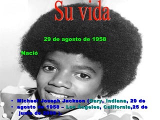 Michael Joseph Jackson ( Gary ,  Indiana , 29 de  agosto de 1958 –  Los Ángeles ,  California ,25 de junio de 2009 ). Su vida 29 de agosto de 1958 Nació 