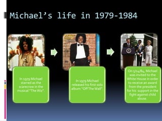 Michael’s life in 1979-1984




                                                 On 5/14/84, Michael
                                                  was invited to the
  In 1979 Michael                               White House in order
                         In 1979 Michael
   starred as the                                to receive an award
                      released his first solo
  scarecrow in the                               from the president
                      album “Off The Wall”.
 musical “The Wiz”.                             for his support in the
                                                  fight against child
                                                        abuse.
 