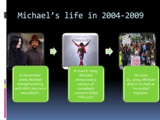 Michael’s life in 2004-2009




                      In march 2009,
   In November            Michael             On June
  2006, Michael        announced a       25, 2009, Michael
 started working         serious of      died in his bed at
with Will.I.Am on a      comeback            his rented
    new album.        concerts titled         mansion.
                         “This is It”.
 