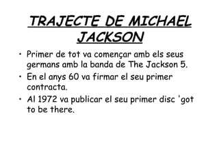 TRAJECTE DE MICHAEL
JACKSON
• Primer de tot va començar amb els seus
germans amb la banda de The Jackson 5.
• En el anys 60 va firmar el seu primer
contracta.
• Al 1972 va publicar el seu primer disc 'got
to be there.
 