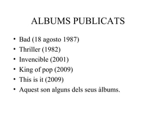 ALBUMS PUBLICATS
• Bad (18 agosto 1987)
• Thriller (1982)
• Invencible (2001)
• King of pop (2009)
• This is it (2009)
• Aquest son alguns dels seus àlbums.
 