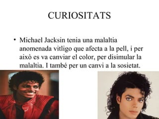 CURIOSITATS
• Michael Jacksin tenia una malaltia
anomenada vitligo que afecta a la pell, i per
això es va canviar el color, per disimular la
malaltia. I també per un canvi a la sosietat.
 