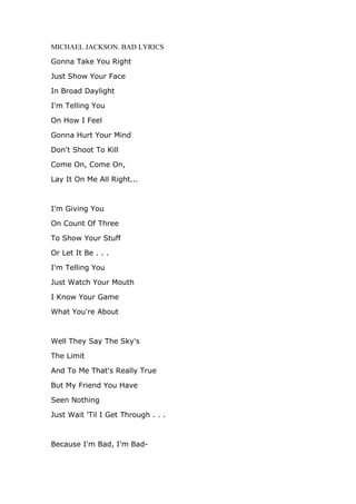 MICHAEL JACKSON. BAD LYRICS

Gonna Take You Right

Just Show Your Face

In Broad Daylight

I'm Telling You

On How I Feel

Gonna Hurt Your Mind

Don't Shoot To Kill

Come On, Come On,

Lay It On Me All Right...



I'm Giving You

On Count Of Three

To Show Your Stuff

Or Let It Be . . .

I'm Telling You

Just Watch Your Mouth

I Know Your Game

What You're About



Well They Say The Sky's

The Limit

And To Me That's Really True

But My Friend You Have

Seen Nothing

Just Wait 'Til I Get Through . . .



Because I'm Bad, I'm Bad-
 