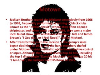Motown
• Jackson Brothers toured the Midwest extensively from 1966
  to 1968, frequently performing at a string of black clubs
  known as the "chitlin' circuit", where they often opened
  stripteases and other adult acts. In 1966, they won a major
  local talent show with renditions of Motown hits and James
  Brown's "I Got You ( or I Feel Good)", led by Michael.
• After transforming in to the Jackson 5, the group's sales
  began declining in 1973, and the band members chafed
  under Motown's strict refusal to allow them creative control
  or input. Although they scored several top 40 hits, including
  the top 5 disco single "Dancing Machine" and the top 20 hit
  "I Am Love", the Jackson 5 left Motown in 1975.
 