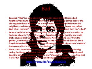 Bad
•   Concept: "'Bad' is a song about the street. It's about this kid from a bad
    neighbourhood who gets to go away to a private school. He comes back to the
    old neighbourhood when he's on a break from school and the kids from the
    neighbourhood start giving him trouble. He sings, 'I'm bad, you're bad, who's
    bad, who's the best?' He's saying when you're strong and good, then you're bad.“
•   Jackson said that he had gotten the idea for the song from a true story that he
    had read about in Time or Newsweek magazine. He stated that the story said
    that a student that went to school in upstate New York, who was "from the
    ghetto", had tried to make something of his life and planned to leave all of his
    friends behind when he returned from Thanksgiving break. the student's friends'
    jealousy resulted in them killing the student.
•   Some critics noted that the song helped Jackson's image become more edgy
    during the Bad-era. Erlewine (critic) also noted that the track's "authority and
    boasting helped to humanize" Jackson and "changed his image", remarking that
    it was "fun hearing him talking trash and being his own bigger booster".
                     http://youtu.be/dsUXAEzaC3Q
 