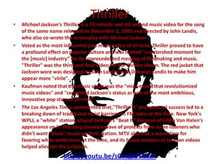 Thriller
•   Michael Jackson's Thriller is a 13-minute-and-43-second music video for the song
    of the same name released on December 2, 1983 and directed by John Landis,
    who also co-wrote the screenplay with Michael Jackson.
•   Voted as the most influential pop music video of all time, Thriller proved to have
    a profound effect on popular culture and was named "a watershed moment for
    the [music] industry” for its unprecedented merging of filmmaking and music.
    "Thriller" was the third and final video for the Thriller album. The red jacket that
    Jackson wore was designed by John Landis' wife Deborah Landis to make him
    appear more "virile".
•   Kaufman noted that the music video was the "mini-movie that revolutionized
    music videos" and "cemented Jackson's status as one of the most ambitious,
    innovative pop stars of all time".
•   The Los Angeles Times commented that,"Thriller's" phenomenal success led to a
    breaking down of traditional racial barriers on FM radio at the time. New York's
    WPLJ, a "white" station, played Jackson's "Beat It" because of Eddie Van Halen's
    appearance on it. The song caused a wave of protests from some listeners who
    didn't want "black" music on their station. MTV also had a reputation for
    favoring white performers at the time, and its heavy rotation of Jackson videos
    helped alleviate the criticism.
                       http://youtu.be/sOnqjkJTMaA
 