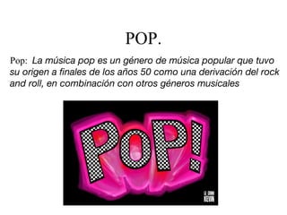 POP.
Pop: La música pop es un género de música popular que tuvo
su origen a finales de los años 50 como una derivación del rock
and roll, en combinación con otros géneros musicales
 