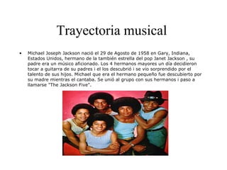 Trayectoria musical
• Michael Joseph Jackson nació el 29 de Agosto de 1958 en Gary, Indiana,
Estados Unidos, hermano de la también estrella del pop Janet Jackson , su
padre era un músico aficionado. Los 4 hermanos mayores un día decidieron
tocar a guitarra de su padres i el los descubrió i se vio sorprendido por el
talento de sus hijos. Michael que era el hermano pequeño fue descubierto por
su madre mientras el cantaba. Se unió al grupo con sus hermanos i paso a
llamarse "The Jackson Five".
 