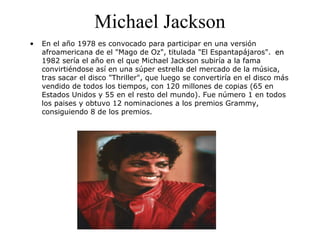 Michael Jackson
• En el año 1978 es convocado para participar en una versión
afroamericana de el "Mago de Oz", titulada "El Espantapájaros". enen
1982 sería el año en el que Michael Jackson subiría a la fama
convirtiéndose así en una súper estrella del mercado de la música,
tras sacar el disco "Thriller", que luego se convertiría en el disco más
vendido de todos los tiempos, con 120 millones de copias (65 en
Estados Unidos y 55 en el resto del mundo). Fue número 1 en todos
los paises y obtuvo 12 nominaciones a los premios Grammy,
consiguiendo 8 de los premios.
 