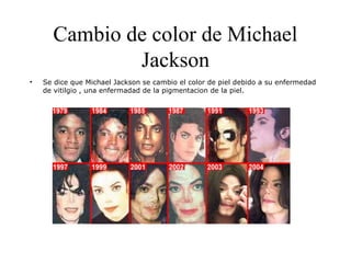 Cambio de color de Michael
Jackson
• Se dice que Michael Jackson se cambio el color de piel debido a su enfermedad
de vitilgio , una enfermadad de la pigmentacion de la piel.
 