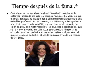 Tiempo después de la fama..*
• Con el correr de los años, Michael ha estado inserto en la
polémica, dejando de lado su carrera musical. Su vida, en las
últimas décadas ha estado llena de controversias debido a sus
extrañas preferencias personales, sus extravagantes gastos y
por cierto sus cirugías estéticas y su reconocido cambio de
color de piel, sus matrimonios y las diversas ocasiones en que
se ha visto envuelto en conflictos judiciales, la mayoría de
ellos de carácter profesional y el más reciente el juicio en el
que se le acusa de haber abusado sexualmente de un menor
de 14 años.
 