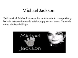 Michael Jackson.
Estil musical: Michael Jackson, fue un cantantante , compositor y
bailarín estadounidense de música pop y sus variantes. Conocido
como el «Rey del Pop».
 