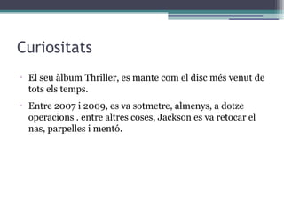Curiositats
•
El seu àlbum Thriller, es mante com el disc més venut de
tots els temps.
•
Entre 2007 i 2009, es va sotmetre, almenys, a dotze
operacions . entre altres coses, Jackson es va retocar el
nas, parpelles i mentó.
 