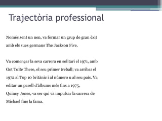 Trajectòria professional
Només sent un nen, va formar un grup de gran èxit
amb els sues germans The Jackson Five.
Va començar la seva carrera en solitari el 1971, amb
Got ToBe There, el seu primer treball; va arribar el
1972 al Top 10 britànic i al número u al seu país. Va
editar un parell d'àlbums més fins a 1975,
Quincy Jones, va ser qui va impulsar la carrera de
Michael fins la fama.
 