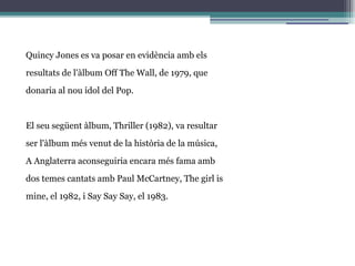 Quincy Jones es va posar en evidència amb els
resultats de l'àlbum Off The Wall, de 1979, que
donaria al nou ídol del Pop.
El seu següent àlbum, Thriller (1982), va resultar
ser l'àlbum més venut de la història de la música,
A Anglaterra aconseguiria encara més fama amb
dos temes cantats amb Paul McCartney, The girl is
mine, el 1982, i Say Say Say, el 1983.
 