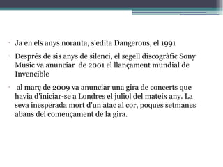 •
Ja en els anys noranta, s'edita Dangerous, el 1991
•
Després de sis anys de silenci, el segell discogràfic Sony
Music va anunciar de 2001 el llançament mundial de
Invencible
•
al març de 2009 va anunciar una gira de concerts que
havia d'iniciar-se a Londres el juliol del mateix any. La
seva inesperada mort d'un atac al cor, poques setmanes
abans del començament de la gira.
 