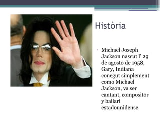 Història
•
Michael Joseph
Jackson nascut l’ 29
de agosto de 1958,
Gary, Indiana
conegut simplement
como Michael
Jackson, va ser
cantant, compositor
y ballarí
estadounidense.
 