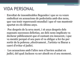 VIDA PERSONAL
•
Envoltat de innombrables llegendes i que es va veure
embolicat en acusacions de pederàstia amb dos nens,
que van tenir repercussió mundial i que el van mantenir
apartat en els últims anys.
•
Poc després de la seva mort, i 16 anys després dels
suposats successos delictius, un dels nens implicats va
declarar públicament que el cantant era innocent, i que
va mentir perquè el seu pare el va obligar a fer-ho per
sortir de la pobresa ,efectivament , l'artista va lliurar a
canvi d'evitar el judici.
•
Les acusacions amb l'altre nen sí havien acabat en
judici, del qual Jackson va ser absolt en el seu moment.
 
