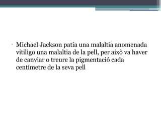 •
Michael Jackson patia una malaltia anomenada
vitiligo una malaltia de la pell, per això va haver
de canviar o treure la pigmentació cada
centímetre de la seva pell
 