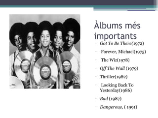 Àlbums més
importants
•
Got To Be There(1972)
•
Forever, Michael(1975)
•
 The Wiz(1978)
•
Off The Wall (1979)
•
Thriller(1982)
•
 Looking Back To
Yesterday(1986)
•
Bad (1987)
•
Dangerous, ( 1991)
 