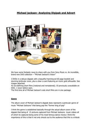-495300819150Michael jackson- Analyzing Digipak and Advert<br />We have some fantastic news to share with you from Sony Music re. An incredible, brand new DVD collection – “Michael Jackson’s Vision”<br />3 DVDs in a deluxe digipak with a beautiful hard-bound 60 page booklet and stunning lenticular cover, plus a clear o-card featuring an iconic gold silhouette. See images attached.42 era-defining short films (restored and remastered); 10 previously unavailable on DVD, 1 never before seen.The first time all of Michael Jackson’s solo short films are in one package.<br />Genre<br />The album cover of Michael Jackson’s digipak does represent a particular genre of music “Michael Jacksons” that being pop the “former king of pop”  <br />I think the genre is established basically through the actual album cover of the digipak that being of  15 pictures captured from Michael Jacksons  music videos all of which he captured doing some of his most famous dance moves I think the importance of this is that it not only shouts out to the audience that this is a tribute pack to the man who not only revolutionised music but also dance, and recognising the man who has paved the way for every other artist on both his genre and out .so I think these images are an accurate choice for commending this man for his work, I also think also the gold silhouette of Michael Jackson in the making of one of his many video in which he is doing a move  most would view as impossible tops of the cover as I think it is also a representation of the contribution he made to  music as a whole, the things he achieved through and with music is something that most current  artist on not only music but every other aspect of music could only dream of achieving in which most unfortunately wouldn’t even come close<br />I think the generic elements of the digipak such as the cover and the 3 CD’s will appeal to the audience because they will be basically getting a sum up of his outstanding career in one pack, realistically who wouldn’t that appeal to.<br />Narrative<br />As far as the narrative construct of the digipak   I would say that it does on the way that the cover is constructed with sum of his and the most iconic music videos of all time and showing, what he was all about through the images which captured him doing some of his most famous dance moves<br />I don’t know if I can say that there  are different narratives that the readers can construct but I can say that as well as using images I think the basic background of gold with black writing sum up his career in a similar way as the images, in the fact that the colour gold be used to represent his royalty to the genre with him being the king of pop and gold being  not only being but representing richness and that’s what he brought to the game so there is no other colour that would be “worthy”,i think the black bold font is fitting on top of the gold cover not only for the contrast but also because it the most darkest colour you can get it is virtually impossible to get a colour darker than that hence being the most noticeable colour standing out from the furthest something which Michael Jackson did from the start to end of his career. <br />I wouldn’t say the pack exactly contributes to a cultural/social narrative though some could interpret the dominant use of the colours white gold and black could be a representation of the different fans in the fact that the colours represent the different fans who if they did not have anything at all in common they had the love of his music in common.<br />Representation<br />Throughout his long and successful career and also his string of successful album I would say Michael Jackson represented “himself “exactly at the time of the capturing of the albums each being a close-up to the furthest of a medium shot, which some could interpret it as him wanting fans to be able to see who he is exactly, even throughout the colour change he still kept the same concept as well as through the facial structure changing<br />I would really say that there were any specific social or cultural concepts highlighted apart from the fact that even through all the changes he endured such as facial and skin he stilled showed the exact representation of himself on the album covers as he was on real life, as far as age I wouldn’t say that there are any specific representations apart from that the each album cover naturally matured in age<br />I also wouldn’t say that there are any specific representations constructed in the album <br />Audience<br />I would say the text is very formal as in font so I would say the audience would definitely feel that it is a declaration of it being the end , I don’t know if I could say that it appeals to a specific audience I could say the younger audience would definitely be overly impressed or intrigued by this font I could also say this is definitely not attracting for any one in particular but I could say that his true fans and people who have followed him throughout his career would defiantly be attracted. The text in particular being Michael Jacksons vision printed on the front of the cover, the 3 CD’s and the tribute magazine I think would definitely be the main attraction as the audience or consumers of the digipak will feel that they will be definitely getting the full package as the title of Michael Jacksons vision gives the impression of seeing his whole career through his eyes mean what more can a fan want than being able to see it exactly through the eyes of the man himself<br />Media language<br />I would say the setting of the mise-en-scene isn’t exactly specific worth it being a compilation of images from his most famous videos, but I think that what could be a main attraction as the audience feel like they will being seeing the best of the best from his career, so i guess that help with promotion <br />