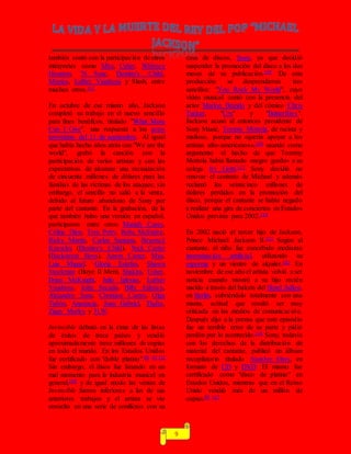9
también contó con la participación de otros
intérpretes como Mýa, Usher, Whitney
Houston, 'N Sync, Destiny's Child,
Monica, Luther Vandross y Slash, entre
muchos otros.111
En octubre de ese mismo año, Jackson
completó su trabajo en el nuevo sencillo
para fines benéficos, titulado "What More
Can I Give", una respuesta a los actos
terroristas del 11 de septiembre. Al igual
que había hecho años atrás con "We are the
world", grabó la canción con la
participación de varios artistas y con las
expectativas de alcanzar una recaudación
de cincuenta millones de dólares para las
familias de las víctimas de los ataques; sin
embargo, el sencillo no salió a la venta,
debido al futuro abandono de Sony por
parte del cantante. En la grabación, de la
que también hubo una versión en español,
participaron entre otros Mariah Carey,
Céline Dion, Tom Petty, Reba McEntire,
Ricky Martin, Carlos Santana, Beyoncé
Knowles (Destiny's Child), Nick Carter
(Backstreet Boys), Aaron Carter, Mya,
Luis Miguel, Gloria Estefan, Shawn
Stockman (Boyz II Men), Shakira, Usher,
Brian McKnight, Julio Iglesias, Luther
Vandross, John Secada, Billy Gilman,
Alejandro Sanz, Christian Castro, Olga
Tañón, Anastacia, Juan Gabriel, Thalía,
Ziggy Marley y 3LW.
Invincible debutó en la cima de las listas
de éxitos de trece países y vendió
aproximadamente trece millones de copias
en todo el mundo. En los Estados Unidos
fue certificado con "doble platino".80 83 112
Sin embargo, el disco fue lanzado en un
mal momento para la industria musical en
general,109 y de igual modo las ventas de
Invincible fueron inferiores a las de sus
anteriores trabajos y el artista se vio
envuelto en una serie de conflictos con su
casa de discos, Sony, ya que decidió
suspender la promoción del disco a los dos
meses de su publicación.109 De esta
producción se desprendieron tres
sencillos: "You Rock My World", cuyo
vídeo musical contó con la presencia del
actor Marlon Brando y del cómico Chris
Tucker, "Cry" y "Butterflies".
Jackson acusó al entonces presidente de
Sony Music, Tommy Mottola, de racista y
mafioso, porque no «quería apoyar a los
artistas afro-americanos»,109 usando como
argumento el hecho de que Tommy
Mottola había llamado «negro gordo» a su
colega Irv Gotti.113 Sony decidió no
renovar el contrato de Michael y además
reclamó los veinticinco millones de
dólares perdidos en la promoción del
disco, porque el cantante se había negado
a realizar una gira de conciertos en Estados
Unidos prevista para 2002.114
En 2002 nació el tercer hijo de Jackson,
Prince Michael Jackson II.115 Según el
cantante, el niño fue concebido mediante
inseminación artificial, utilizando su
esperma y un vientre de alquiler.103 En
noviembre de ese año el artista volvió a ser
noticia cuando mostró a su hijo recién
nacido a través del balcón del Hotel Adlon,
en Berlín, cubriéndolo totalmente con una
manta, actitud que resultó ser muy
criticada en los medios de comunicación.
Después dijo a la prensa que este episodio
fue un terrible error de su parte y pidió
perdón por lo acontecido.116 Sony, todavía
con los derechos de la distribución de
material del cantante, publicó un álbum
recopilatorio titulado Number Ones, en
formato de CD y DVD. El mismo fue
certificado como "disco de platino" en
Estados Unidos, mientras que en el Reino
Unido vendió más de un millón de
copias.80 117
 