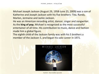Michael  Jackson – King of pop Author: Ana Sofia Gouveia Michael Joseph Jackson (August 29, 1958-June 25, 2009) was a son of Katherine and Joseph Jackson with his five brothers: Tito, Randy, Marlon, Jermaine and Jackie Jackson.  He was an American recording artist, dancer, singer and songwriter.  As the  king of pop , Michael is recognized as the most successful entertainer of all time. His contribution to music, dance and fashion made him a global figure.  The eighth child of the Jackson family was with his 5 brothers a member of the Jackson 5, and began his solo career in 1971. 