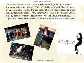 Michael  Jackson – King of pop Author: Ana Sofia Gouveia In the early 1980s, Jackson became a dominant figure in popular music.  The music videos for his songs “Beat It”, “Billie Jean” and “Thriller”, were an a promotional tool and the popularity of these videos helped to bring the new television channel MTV to fame. Videos such as “Black or White” and “Scream” made him a staple on MTV in the 1990s. Michael also popularized a number of dance techniques such as robot and moonwalk. 