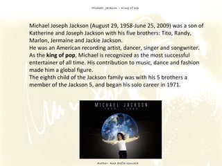 Michael  Jackson – King of pop Author: Ana Sofia Gouveia Michael Joseph Jackson (August 29, 1958-June 25, 2009) was a son of Katherine and Joseph Jackson with his five brothers: Tito, Randy, Marlon, Jermaine and Jackie Jackson.  He was an American recording artist, dancer, singer and songwriter.  As the  king of pop , Michael is recognized as the most successful entertainer of all time. His contribution to music, dance and fashion made him a global figure.  The eighth child of the Jackson family was with his 5 brothers a member of the Jackson 5, and began his solo career in 1971. 