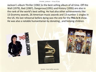 Michael  Jackson – King of pop Author: Ana Sofia Gouveia Jackson’s album Thriller (1982 )is the best-selling album of all time. Off the Wall (1979), Bad (1987), Dangerous(1991) and History (1995) are also in the rank of the world’s best selling. He had also other achievements like: 13 Grammy awards, 26 American music awards and 13 number 1 singles in the US. His last rehearsal before dying was the one for the  This Is It  show. He was also a notable humanitarian by donating , and helping children. 