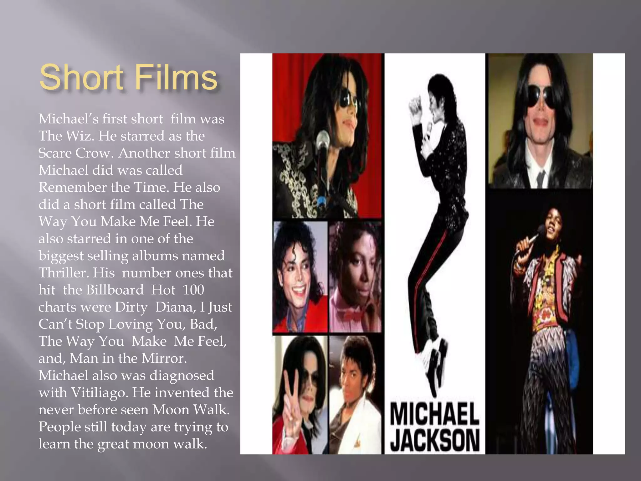 Short FilmsMichael’s first short  film was The Wiz. He starred as the Scare Crow. Another short film  Michael did was called Remember the Time. He also did a short film called The Way You Make Me Feel. He also starred in one of the biggest selling albums named Thriller. His  number ones that hit  the Billboard  Hot  100 charts were Dirty  Diana, I Just Can’t Stop Loving You, Bad, The Way You  Make  Me Feel, and, Man in the Mirror. Michael also was diagnosed with Vitiliago. He invented the never before seen Moon Walk. People still today are trying to learn the great moon walk.