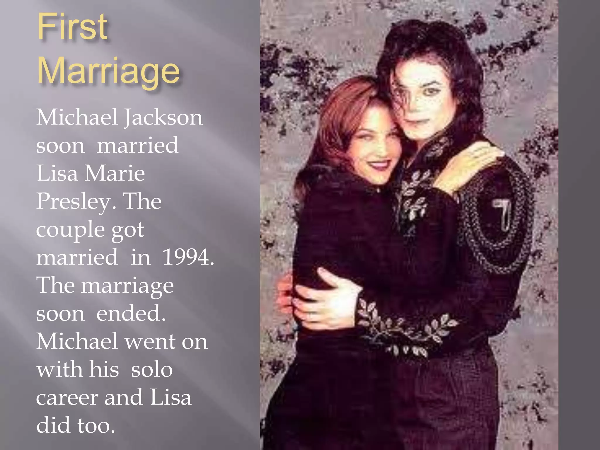 First MarriageMichael Jackson soon  married  Lisa Marie  Presley. The couple got married  in  1994. The marriage soon  ended. Michael went on with his  solo career and Lisa did too.