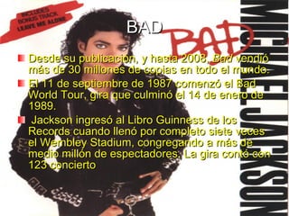 BAD Desde su publicación, y hasta 2008,  Bad  vendió más de 30 millones de copias en todo el mundo. El 11 de septiembre de 1987 comenzó el Bad World Tour, gira que culminó el 14 de enero de 1989. Jackson ingresó al Libro Guinness de los Records cuando llenó por completo siete veces el Wembley Stadium, congregando a más de medio millón de espectadores. La gira contó con 123 concierto  