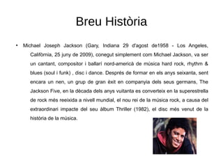 Breu Història
●
Michael Joseph Jackson (Gary, Indiana 29 d'agost de1958 - Los Angeles,
Califòrnia, 25 juny de 2009), conegut simplement com Michael Jackson, va ser
un cantant, compositor i ballarí nord-americà de música hard rock, rhythm &
blues (soul i funk) , disc i dance. Després de formar en els anys seixanta, sent
encara un nen, un grup de gran èxit en companyia dels seus germans, The
Jackson Five, en la dècada dels anys vuitanta es converteix en la superestrella
de rock més reeixida a nivell mundial, el nou rei de la música rock, a causa del
extraordinari impacte del seu àlbum Thriller (1982), el disc més venut de la
història de la música.
 
