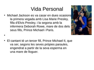 Vida Personal
●
Michael Jackson es va casar en dues ocasions,
la primera vegada amb Lisa Marie Presley,
filla d'Elvis Presley, i la segona amb la
infermera Deborah Rowe, mare de dos dels
seus fills, Prince Michael i Paris.
●
●
El cantant té un tercer fill, Prince Michael II, que
va ser, segons les seves pròpies paraules,
engendrat a partir de la seva esperma en
una mare de lloguer.
 