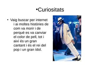 ●
Curiositats
●
Vaig buscar per internet
i ai moltes històries de
com va morir i de
perquè es va canviar
el color de pell, tot i
així és un gran
cantant i és el rei del
pop i un gran ídol.
 