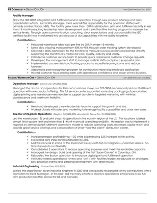 RR DONNELLEY – GROVE CITY, OH                                                                      MAY 2006 THROUGH DEC 2007


   Facility Manager
   Grew the 300,000sf integrated print fulfillment service operation through new product offerings and plant
   consolidation efforts. As Facility Manager, there was full P&L responsibility for the operation staffed with
   primarily contract labor (>80). The facility grew more than 100% in distribution, print and fulfillment activity in less
   than 18 months requiring leadership team development and a solid frontline training program to improve the
   service levels. Through open communication, coaching, clear expectations and accountability the ISO
   certified facility was transformed into a showcase of our capabilities with the ability to deliver.
       Contributions –
                  Reduced warehouse labor cost per line by 30% in under 18 months.
                  Same day shipping improved from 80% to 95% through order tracking system developed.
                  Created a daily dashboard for the frontline to measure success and lessons learned directly
                   supporting the monthly key metrics for cost, quality, delivery and safety.
                  Instituted a customer service team to provide quick response to customer change requests.
                  Developed the management staff to manage multiple shifts and plan a purposeful plan.
                  Implemented a screen test and training process to expedite learning curve and reduce
                   turnover.
                  Adopted a peer recognition program for contribution improving employee satisfaction.
                  Hosted customer tours assisting sales with operational confidence and closes of new business.
RELIZON/WORKFLOWONE – GROVE CITY, OH                                                               OCT 2000 THROUGH JAN 2006

   Operations Manager (Grove City, OH 2005-2006)
   Managed the day to day operations for Relizon’s customer showcase 325,000sf on-demand print and fulfillment
   operation with new product offering. This full service center supported same day packaging of personalized
   digital printing and warehouse merchandise to support our clients targeted marketing with minimal
   obsolescence and maximum flexibility.
       Contributions –
                  Hired and developed a new leadership team to support the growth and size.
                  Worked closely with sales and marketing to leverage facility capabilities and close new sales.
   Director of Regional Operations (Dayton, OH 2003-2004 relocated to Grove City, OH 2004-2005)
   Led the warehouse (13) and print shop (4) operations in the eastern region of the US. The locations totaled
   almost 1MM square feet and more than $14MM in annual spend responsibility. My mission was to implement a
   regional on-demand print fulfillment operations model to reduce operating costs, maximize capital return and
   provide great service offerings and consolidation of small “near the client” distribution center.
       Contributions –
                  Increased region profitability by 10% while experiencing 32% increase in line activity.
                  Exceeded print shop contribution plan by 25%.
                  Led the network in Voice of the Customer Surveys with top 3 categories – customer service, on-
                   time shipments and flexibility.
                  Consolidated 3 operations to reduce operating expenses and maximize available capacity.
                  Managed the design, build and opening of the first “Super Center” in Columbus, OH.
                  Relocated the Boston operation to introduce digital print and fulfillment operation.
                  Instituted weekly operational review and 1on1’s with facilities leaders to educate on strategies,
                   best practice sharing and personal development with great results.
   Industrial Engineering (Dayton Ohio 2000-2003)
   Joined the organization as an Industrial engineer in 2000 and was quickly recognized for my contributions with a
   promotion to the IE Manager. In this role I led the many efforts to improve operational efficiencies in our full
   print production facilities across the US and Canada.
 