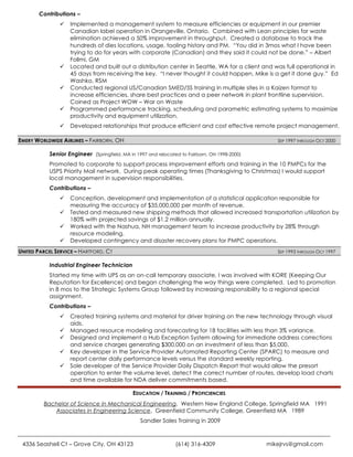Contributions –
                  Implemented a management system to measure efficiencies or equipment in our premier
                   Canadian label operation in Orangeville, Ontario. Combined with Lean principles for waste
                   elimination achieved a 50% improvement in throughput. Created a database to track the
                   hundreds of dies locations, usage, tooling history and PM. “You did in 3mos what I have been
                   trying to do for years with corporate (Canadian) and they said it could not be done.” – Albert
                   Follmi, GM
                  Located and built out a distribution center in Seattle, WA for a client and was full operational in
                   45 days from receiving the key. “I never thought it could happen, Mike is a get it done guy.” Ed
                   Washko, RSM
                  Conducted regional US/Canadian SMED/5S training in multiple sites in a Kaizen format to
                   increase efficiencies, share best practices and a peer network in plant frontline supervision.
                   Coined as Project WOW – War on Waste
                  Programmed performance tracking, scheduling and parametric estimating systems to maximize
                   productivity and equipment utilization.
                  Developed relationships that produce efficient and cost effective remote project management.

EMERY WORLDWIDE AIRLINES – FAIRBORN, OH                                                           SEP 1997 THROUGH OCT 2000

           Senior Engineer (Springfield, MA in 1997 and relocated to Fairborn, OH 1998-2000)
           Promoted to corporate to support process improvement efforts and training in the 10 PMPCs for the
           USPS Priority Mail network. During peak operating times (Thanksgiving to Christmas) I would support
           local management in supervision responsibilities.
           Contributions –
                  Conception, development and implementation of a statistical application responsible for
                   measuring the accuracy of $35,000,000 per month of revenue.
                  Tested and measured new shipping methods that allowed increased transportation utilization by
                   180% with projected savings of $1.2 million annually.
                  Worked with the Nashua, NH management team to increase productivity by 28% through
                   resource modeling.
                  Developed contingency and disaster recovery plans for PMPC operations.
UNITED PARCEL SERVICE – HARTFORD, CT                                                              SEP 1993 THROUGH OCT 1997


           Industrial Engineer Technician
           Started my time with UPS as an on-call temporary associate, I was involved with KORE (Keeping Our
           Reputation for Excellence) and began challenging the way things were completed. Led to promotion
           in 8 mos to the Strategic Systems Group followed by increasing responsibility to a regional special
           assignment.
           Contributions –
                  Created training systems and material for driver training on the new technology through visual
                   aids.
                  Managed resource modeling and forecasting for 18 facilities with less than 3% variance.
                  Designed and implement a Hub Exception System allowing for immediate address corrections
                   and service charges generating $300,000 on an investment of less than $5,000.
                  Key developer in the Service Provider Automated Reporting Center (SPARC) to measure and
                   report center daily performance levels versus the standard weekly reporting.
                  Sole developer of the Service Provider Daily Dispatch Report that would allow the presort
                   operation to enter the volume level, detect the correct number of routes, develop load charts
                   and time available for NDA deliver commitments based.

                                              EDUCATION / TRAINING / PROFICIENCIES
         Bachelor of Science in Mechanical Engineering, Western New England College, Springfield MA 1991
            Associates in Engineering Science, Greenfield Community College, Greenfield MA 1989
                                                 Sandler Sales Training in 2009



 4336 Seashell Ct – Grove City, OH 43123                        (614) 316-4309                 mikejrvs@gmail.com
 