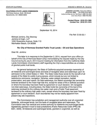 STATE OF CALIFORNIA 
CALIFORNIA STATE LANDS COMMISSION 
100 Howe Avenue, Suite 100-South 
Sacramento, CA 95825-8202 
Michael Jenkins, City Attorney 
Jenkins & Hogin, LLP 
September 16, 2014 
1230 Rosecrans Avenue, Suite 110 
Manhattan Beach, CA 90266 
EDMUND G. BROWN JR., Governor 
JENNIFER LUCCHESI, Executive Officer 
(916) 574-1800 Fax (916) 574-1810 
California Relay Service TOO Phone 1-800-735-2929 
from Voice Phone 1-800-735-2922 
Contact Phone: (916) 574-1800 
Contact Fax: (916) 574-1810 
File Ref: G 05-02.1 
Re: City of Hermosa Granted Public Trust Lands - Oil and Gas Operations 
Dear Mr. Jenkins: 
This letter is in response to the September 2, 2014, request from your office on 
behalf of the City of Hermosa Beach (City) memorializing the request made by the City 
Council during its July 8, 2014 Council meeting for information from the California State 
Lands Commission (Commission) staff regarding the City's responsibilities as a trustee 
of granted public trust lands. 
As general background, the State of California acquired sovereign ownership of 
all tidelands and submerged lands and beds of navigable lakes and waterways upon its 
admission to the United States in 1850. The State holds these lands for the benefit of all 
people of the State for public trust purposes, which include but are not limited to 
waterborne commerce, navigation, fisheries, water-related recreation, habitat 
preservation, and open space. On tidal waterways, the State's sovereign fee ownership 
extends landward to the mean high tide line, except for areas of fill or artificial accretion 
or where the boundary has been fixed by agreement or court decision. On navigable 
non-tidal waterways, including lakes, the State holds fee ownership of the bed of the 
waterway landward to the ordinary low water mark and a Public Trust easement 
landward to the ordinary high water mark, except where the boundary has been fixed by 
agreement or court decision. Such boundaries may not be readily apparent from 
present day site inspections. 
The Commission has jurisdiction and management authority over all ungranted 
tidelands, submerged lands, and the beds of navigable lakes and waterways. The 
Commission also has residual and review authority for tidelands and submerged lands 
legislatively granted in trust to local jurisdictions (Public Resources Code (PRC) §§ 
6301, 6306). All tidelands and submerged lands, granted or ungranted, as well as 
 