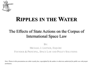 RIPPLES IN THE WATER
The Effects of State Actions on the Corpus of
International Space Law
BY:
MICHAEL J. LISTNER, ESQUIRE
FOUNDER & PRINCIPAL, SPACE LAW AND POLICY SOLUTIONS
Note: Photos in this presentation are either royalty free, copyrighted by the author or otherwise authorized for public use with proper
attribution.
 