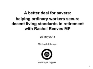1
A better deal for savers:
helping ordinary workers secure
decent living standards in retirement
with Rachel Reeves MP
29 May 2014
Michael Johnson
www.cps.org.uk
 