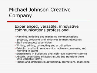 Michael Johnson Creative
Company

  Experienced, versatile, innovative
  communications professional
  •   Planning, initiating and managing communications
       projects, programs and initiatives to meet objectives
  •   Staff and project supervision
  •   Writing, editing, concepting and art direction
  •   Establish and build relationships, achieve consensus, and
       working in teams
  •   Experienced in budgeting and high-level customer service
  •   Absorb, understand strategic issues and translate them
       into workable forms.
  •   Tactics and strategies in advertising, promotions, marketing
 