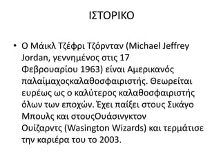 Ι΢ΣΟΡΙΚΟ

• Ο Μάικλ Σηζφρι Σηόρνταν (Michael Jeffrey
  Jordan, γεννθμζνοσ ςτισ 17
  Φεβρουαρίου 1963) είναι Αμερικανόσ
  παλαίμαχοσκαλακοςφαιριςτισ. Θεωρείται
  ευρζωσ ωσ ο καλφτεροσ καλακοςφαιριςτισ
  όλων των εποχών. Ζχει παίξει ςτουσ ΢ικάγο
  Μπουλσ και ςτουσΟυάςινγκτον
  Ουίηαρντσ (Wasington Wizards) και τερμάτιςε
  τθν καριζρα του το 2003.
 