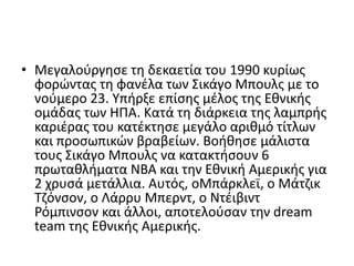 • Μεγαλοφργθςε τθ δεκαετία του 1990 κυρίωσ
  φορώντασ τθ φανζλα των ΢ικάγο Μπουλσ με το
  νοφμερο 23. Τπιρξε επίςθσ μζλοσ τθσ Εκνικισ
  ομάδασ των ΗΠΑ. Κατά τθ διάρκεια τθσ λαμπρισ
  καριζρασ του κατζκτθςε μεγάλο αρικμό τίτλων
  και προςωπικών βραβείων. Βοικθςε μάλιςτα
  τουσ ΢ικάγο Μπουλσ να κατακτιςουν 6
  πρωτακλιματα ΝΒΑ και τθν Εκνικι Αμερικισ για
  2 χρυςά μετάλλια. Αυτόσ, οΜπάρκλεϊ, ο Μάτηικ
  Σηόνςον, ο Λάρρυ Μπερντ, ο Ντζιβιντ
  Ρόμπινςον και άλλοι, αποτελοφςαν τθν dream
  team τθσ Εκνικισ Αμερικισ.
 