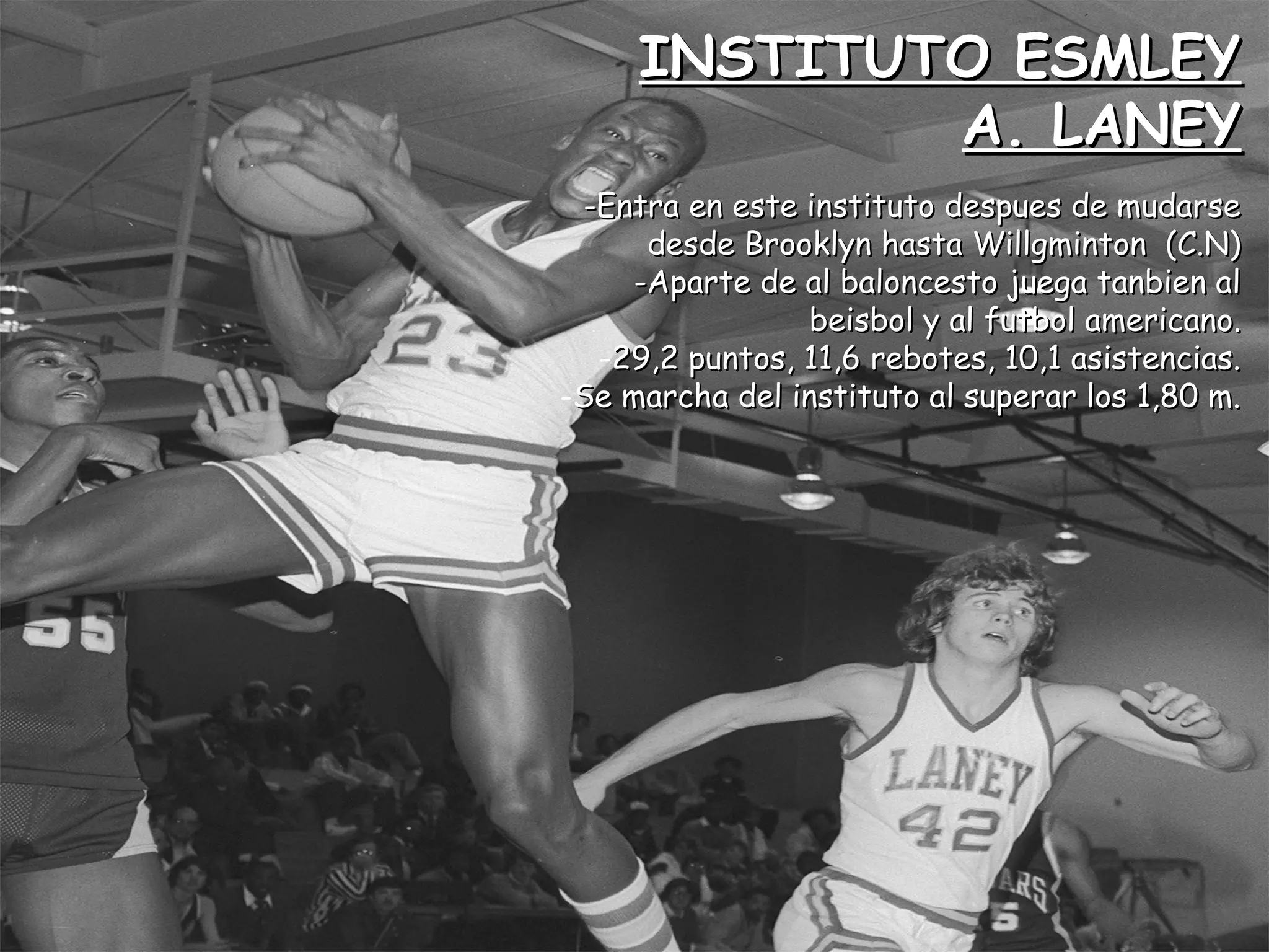 INSTITUTO ESMLEYINSTITUTO ESMLEY
A. LANEYA. LANEY
-Entra en este instituto despues de mudarse-Entra en este instituto despues de mudarse
desde Brooklyn hasta Willgminton (C.N)desde Brooklyn hasta Willgminton (C.N)
-Aparte de al baloncesto juega tanbien al-Aparte de al baloncesto juega tanbien al
beisbol y al futbol americano.beisbol y al futbol americano.
-29,2 puntos, 11,6 rebotes, 10,1 asistencias.29,2 puntos, 11,6 rebotes, 10,1 asistencias.
-Se marcha del instituto al superar los 1,80 m.Se marcha del instituto al superar los 1,80 m.
 