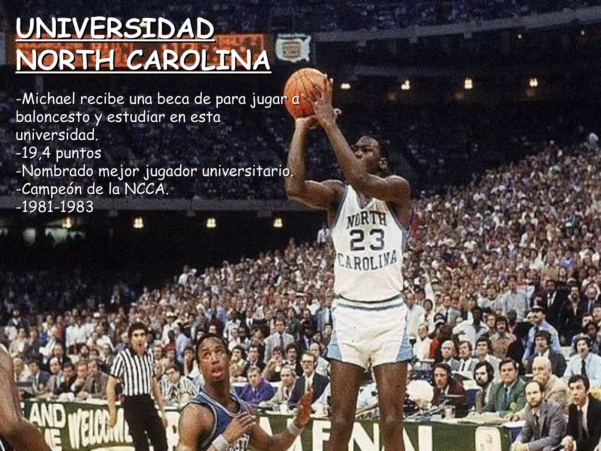 UNIVERSIDADUNIVERSIDAD
NORTH CAROLINANORTH CAROLINA
-Michael recibe una beca de para jugar a-Michael recibe una beca de para jugar a
baloncesto y estudiar en estabaloncesto y estudiar en esta
universidad.universidad.
-19,4 puntos-19,4 puntos
-Nombrado mejor jugador universitario.-Nombrado mejor jugador universitario.
-Campeón de la NCCA.-Campeón de la NCCA.
-1981-1983-1981-1983
 