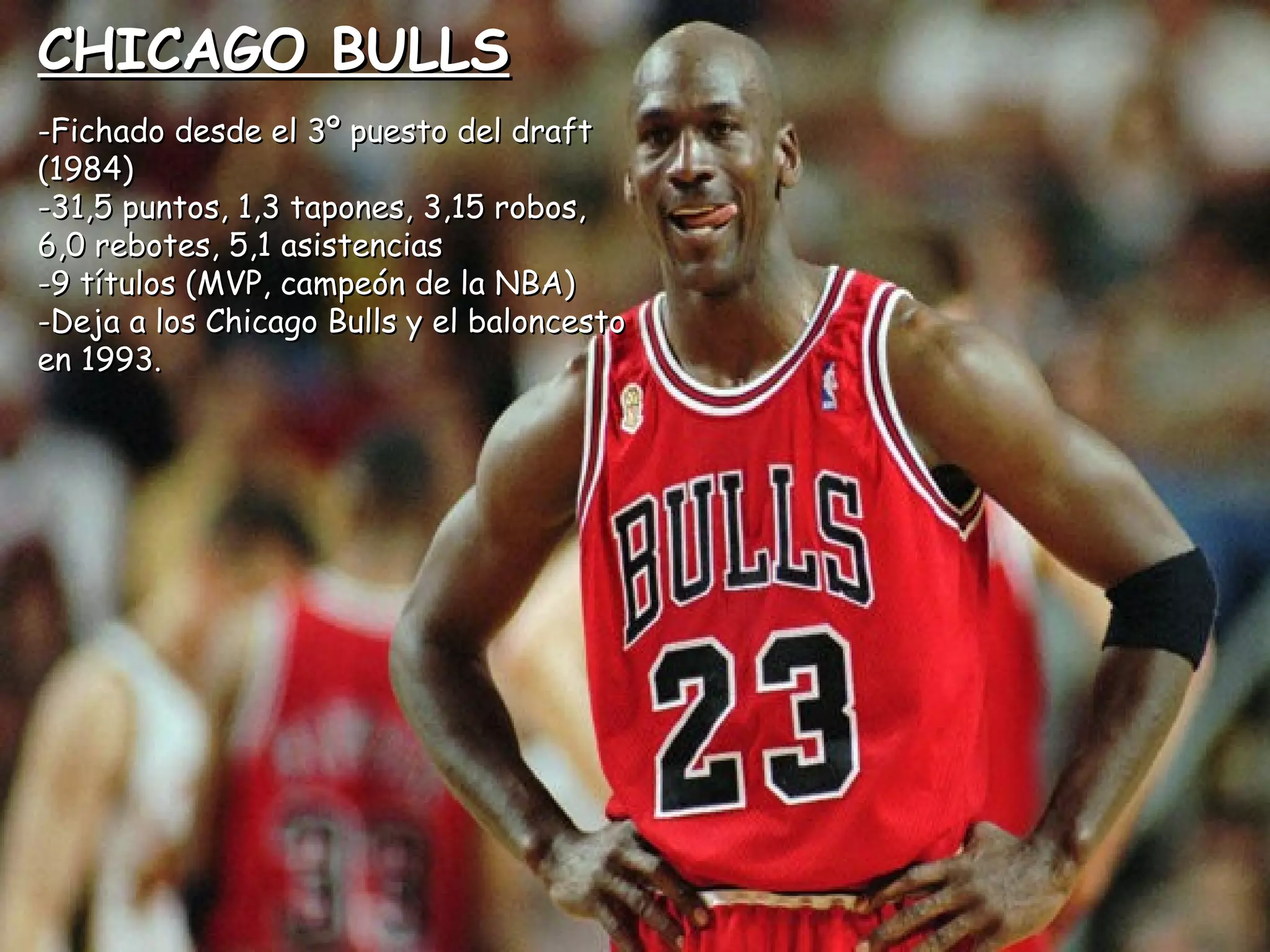 CHICAGO BULLSCHICAGO BULLS
-Fichado desde el 3º puesto del draft-Fichado desde el 3º puesto del draft
(1984)(1984)
-31,5 puntos, 1,3 tapones, 3,15 robos,-31,5 puntos, 1,3 tapones, 3,15 robos,
6,0 rebotes, 5,1 asistencias6,0 rebotes, 5,1 asistencias
-9 títulos (MVP, campeón de la NBA)-9 títulos (MVP, campeón de la NBA)
-Deja a los Chicago Bulls y el baloncesto-Deja a los Chicago Bulls y el baloncesto
en 1993.en 1993.
 